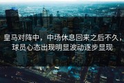 皇马对阵中，中场休息回来之后不久，球员心态出现明显波动逐步显现